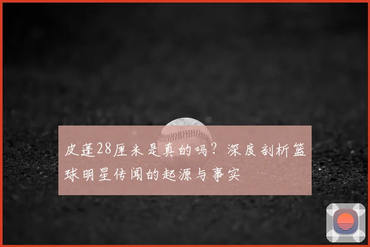 皮蓬28厘米是真的吗？深度剖析篮球明星传闻的起源与事实